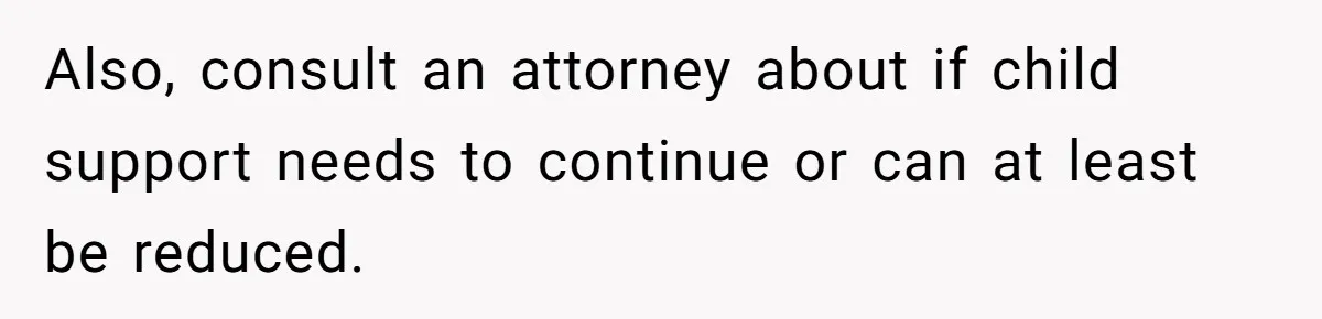 Also, consult an attorney about if child support needs to continue or can at least be reduced.