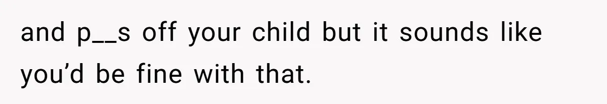 and p__s off your child but it sounds like you’d be fine with that.