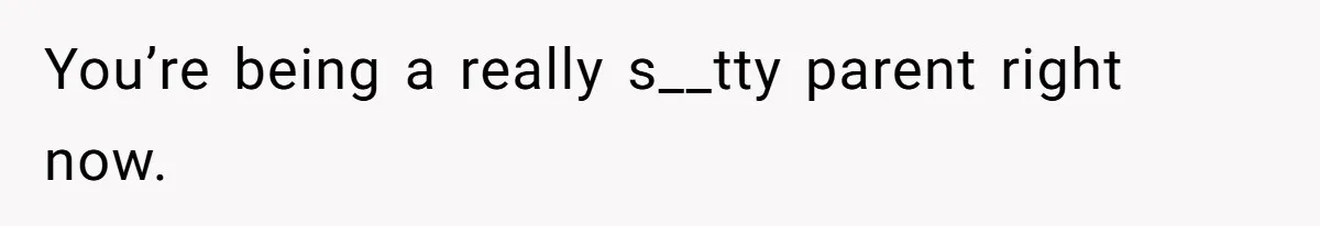 You’re being a really s__tty parent right now.
