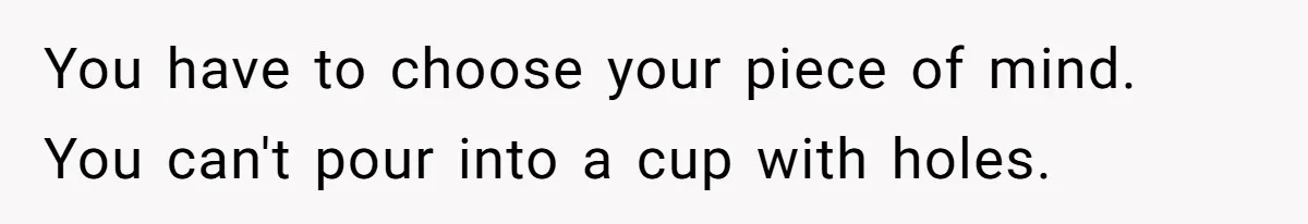 You have to choose your piece of mind. You can't pour into a cup with holes.
