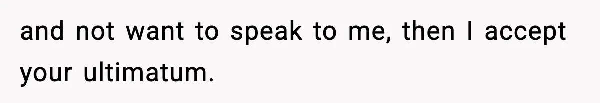 and not want to speak to me, then I accept your ultimatum.