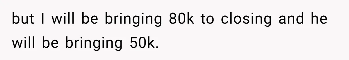 Woman Worked Years To Save $100K For House Purchase, Now Husband Says It Belongs To Both Of Them but I will be bringing 80k to closing and he will be bringing 50k.