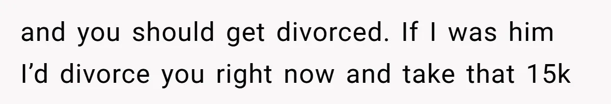 Woman Worked Years To Save $100K For House Purchase, Now Husband Says It Belongs To Both Of Them and you should get divorced. If I was him I’d divorce you right now and take that 15k