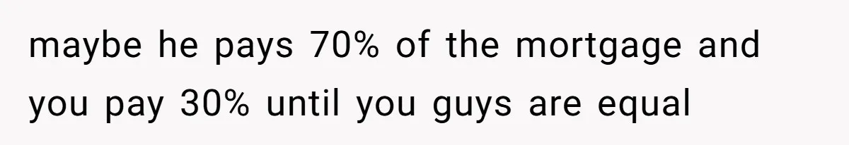 Woman Worked Years To Save $100K For House Purchase, Now Husband Says It Belongs To Both Of Them maybe he pays 70% of the mortgage and you pay 30% until you guys are equal