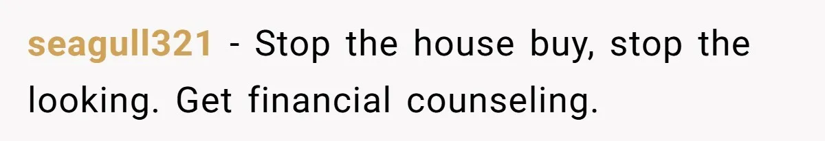 Woman Worked Years To Save $100K For House Purchase, Now Husband Says It Belongs To Both Of Them seagull321 − Stop the house buy, stop the looking. Get financial counseling.