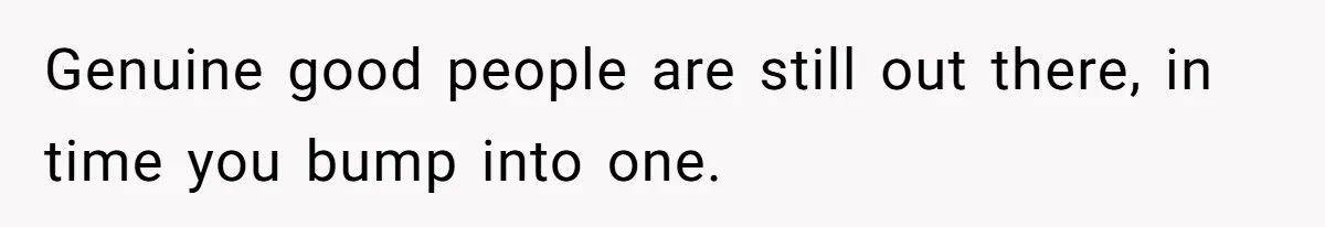 Genuine good people are still out there, in time you bump into one.