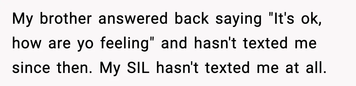 Woman Announces 6-Month Pregnancy A Week After SIL, Now Family Says She Stole The Spotlight My brother answered back saying "It's ok, how are yo feeling" and hasn't texted me since then. My SIL hasn't texted me at all.