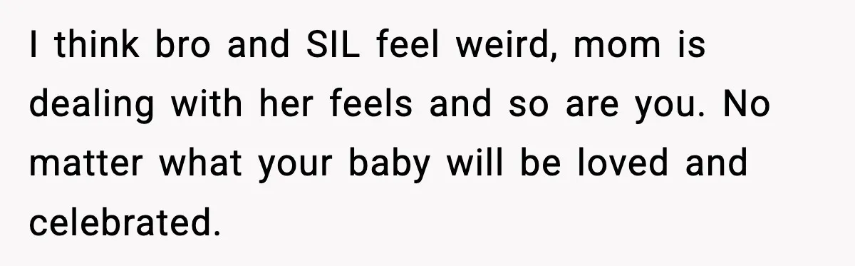 Woman Announces 6-Month Pregnancy A Week After SIL, Now Family Says She Stole The Spotlight I think bro and SIL feel weird, mom is dealing with her feels and so are you. No matter what your baby will be loved and celebrated.