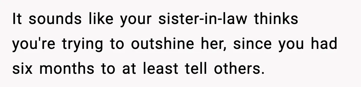 Woman Announces 6-Month Pregnancy A Week After SIL, Now Family Says She Stole The Spotlight It sounds like your sister-in-law thinks you're trying to outshine her, since you had six months to at least tell others.