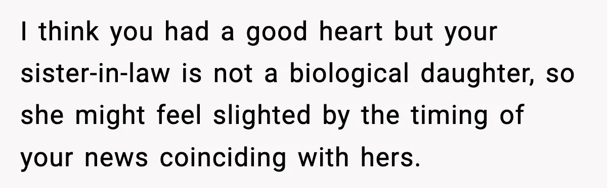 Woman Announces 6-Month Pregnancy A Week After SIL, Now Family Says She Stole The Spotlight I think you had a good heart but your sister-in-law is not a biological daughter, so she might feel slighted by the timing of your news coinciding with hers.