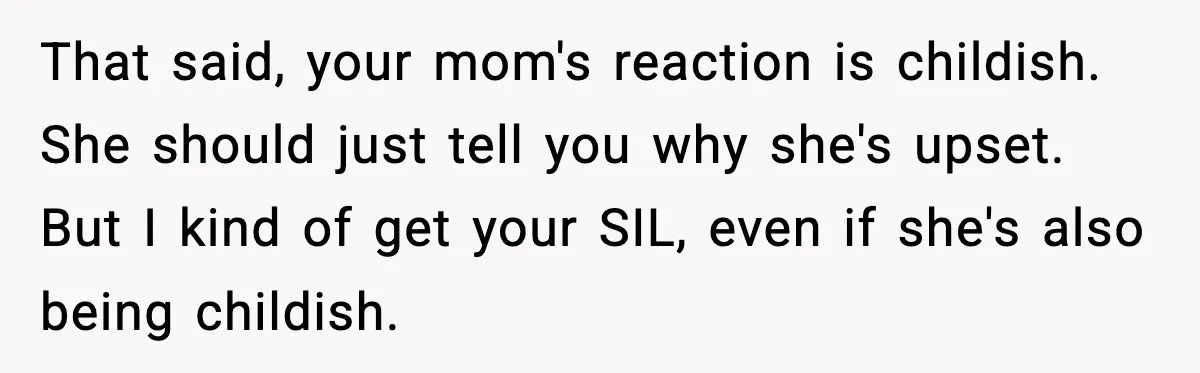 Woman Announces 6-Month Pregnancy A Week After SIL, Now Family Says She Stole The Spotlight That said, your mom's reaction is childish. She should just tell you why she's upset. But I kind of get your SIL, even if she's also being childish.