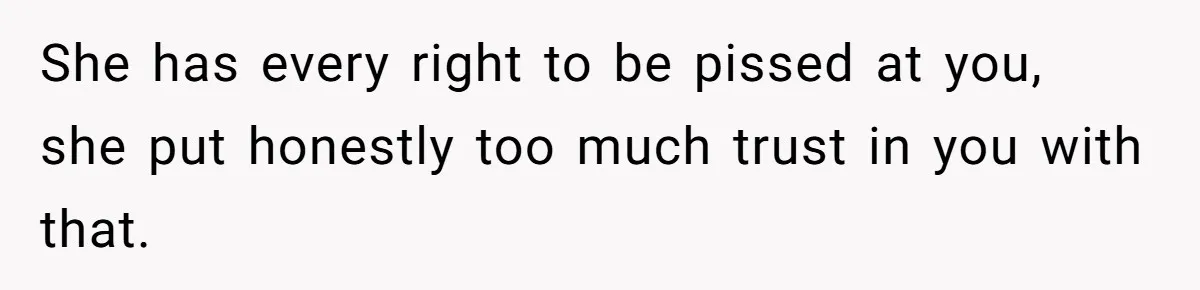 Boyfriend Breaks One Rule About Their Private Videos, Now Relationship Is On The Edge She has every right to be pissed at you, she put honestly too much trust in you with that.