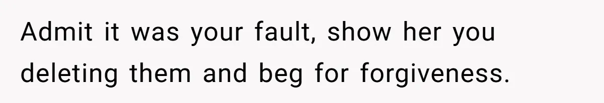 Boyfriend Breaks One Rule About Their Private Videos, Now Relationship Is On The Edge Admit it was your fault, show her you deleting them and beg for forgiveness.