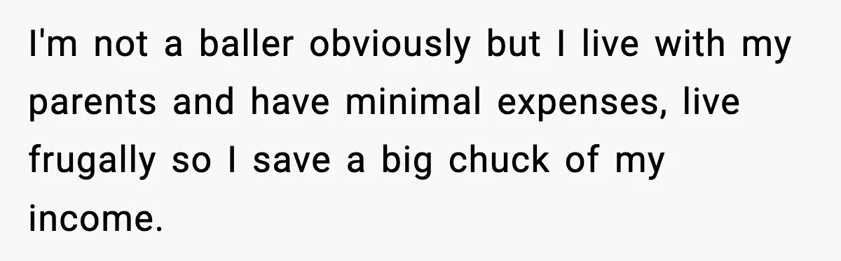 Man Tells Girlfriend His Money Isn’t “Ours”, Now She Says He’s Selfish I'm not a baller obviously but I live with my parents and have minimal expenses, live frugally so I save a big chuck of my income.