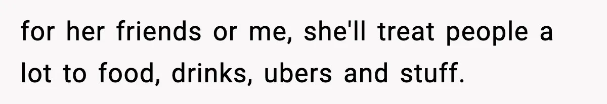 Man Tells Girlfriend His Money Isn’t “Ours”, Now She Says He’s Selfish for her friends or me, she'll treat people a lot to food, drinks, ubers and stuff.