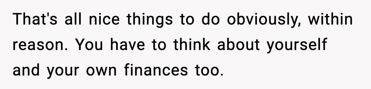 Man Tells Girlfriend His Money Isn’t “Ours”, Now She Says He’s Selfish That's all nice things to do obviously, within reason. You have to think about yourself and your own finances too.