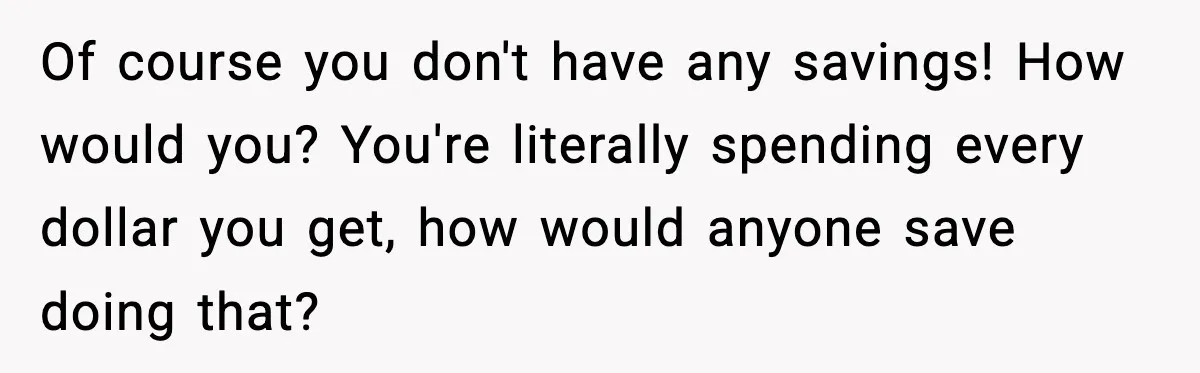 Man Tells Girlfriend His Money Isn’t “Ours”, Now She Says He’s Selfish Of course you don't have any savings! How would you? You're literally spending every dollar you get, how would anyone save doing that?