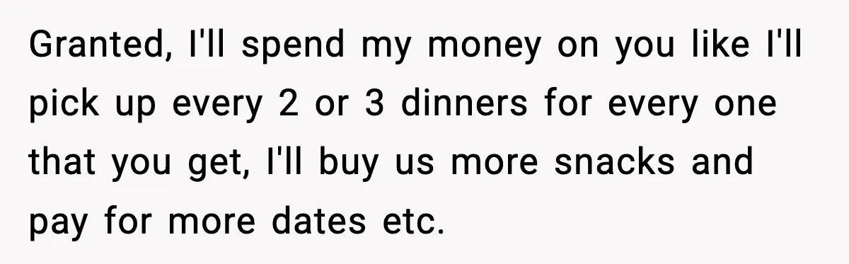 Man Tells Girlfriend His Money Isn’t “Ours”, Now She Says He’s Selfish Granted, I'll spend my money on you like I'll pick up every 2 or 3 dinners for every one that you get, I'll buy us more snacks and pay for...