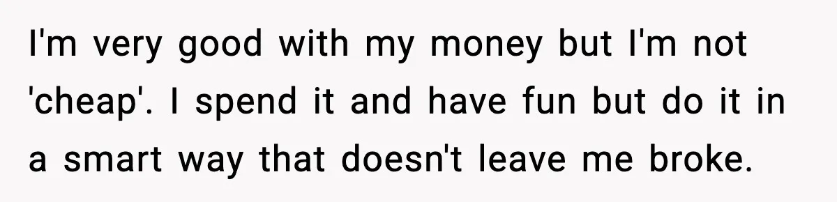 Man Tells Girlfriend His Money Isn’t “Ours”, Now She Says He’s Selfish I'm very good with my money but I'm not 'cheap'. I spend it and have fun but do it in a smart way that doesn't leave me broke.