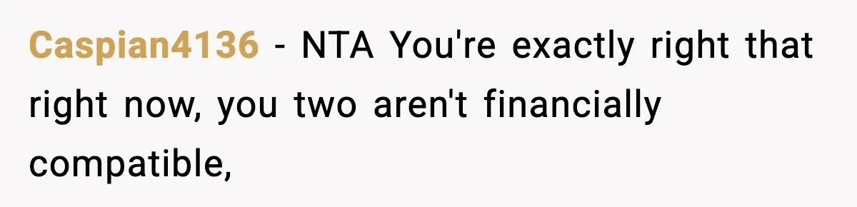 Man Tells Girlfriend His Money Isn’t “Ours”, Now She Says He’s Selfish Caspian4136 − NTA You're exactly right that right now, you two aren't financially compatible,