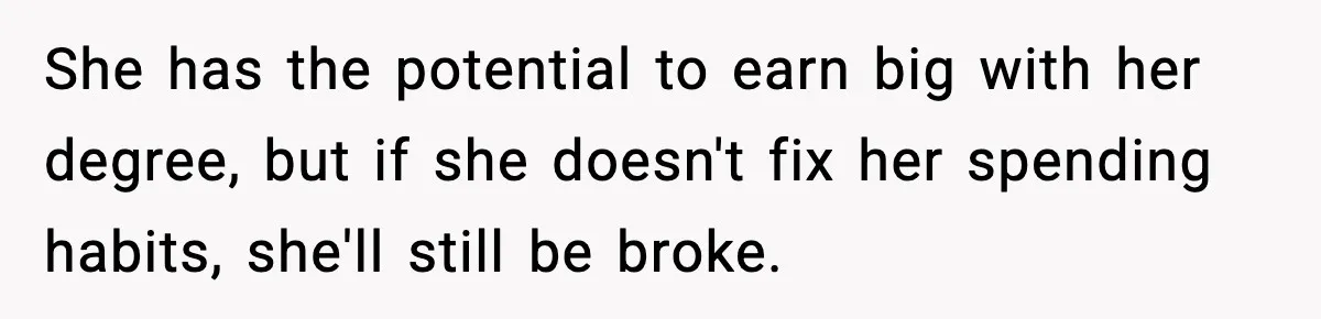 Man Tells Girlfriend His Money Isn’t “Ours”, Now She Says He’s Selfish She has the potential to earn big with her degree, but if she doesn't fix her spending habits, she'll still be broke.