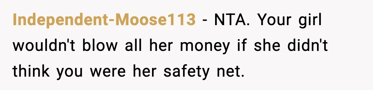 Man Tells Girlfriend His Money Isn’t “Ours”, Now She Says He’s Selfish Independent-Moose113 − NTA. Your girl wouldn't blow all her money if she didn't think you were her safety net.