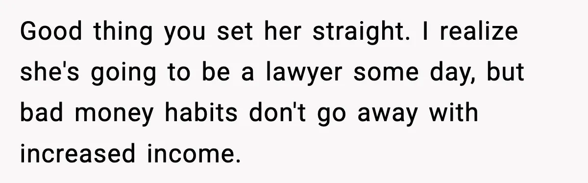 Man Tells Girlfriend His Money Isn’t “Ours”, Now She Says He’s Selfish Good thing you set her straight. I realize she's going to be a lawyer some day, but bad money habits don't go away with increased income.