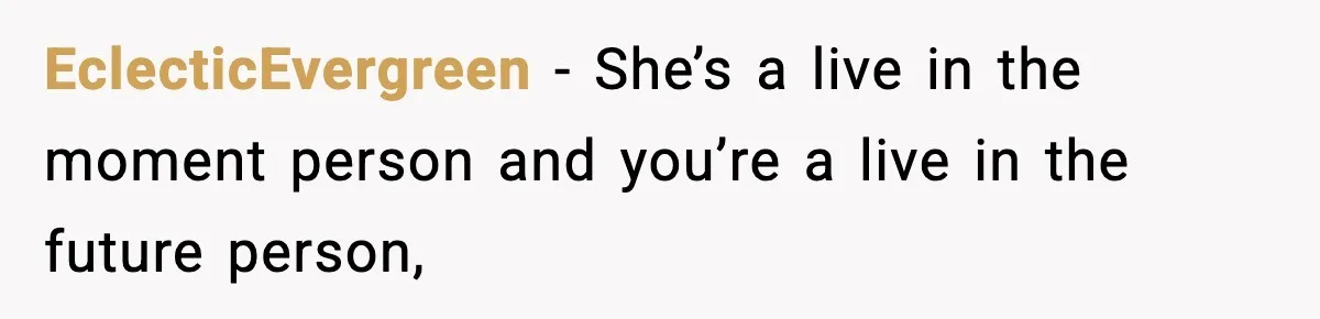 Man Tells Girlfriend His Money Isn’t “Ours”, Now She Says He’s Selfish EclecticEvergreen − She’s a live in the moment person and you’re a live in the future person,