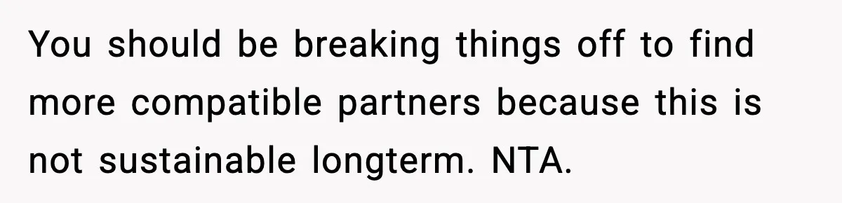 Man Tells Girlfriend His Money Isn’t “Ours”, Now She Says He’s Selfish You should be breaking things off to find more compatible partners because this is not sustainable longterm. NTA.