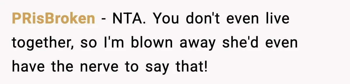 Man Tells Girlfriend His Money Isn’t “Ours”, Now She Says He’s Selfish PRisBroken − NTA. You don't even live together, so I'm blown away she'd even have the nerve to say that!