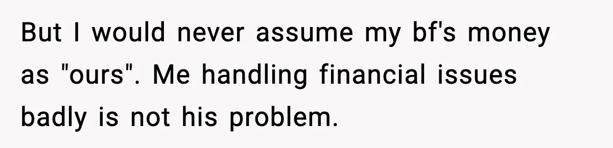 Man Tells Girlfriend His Money Isn’t “Ours”, Now She Says He’s Selfish But I would never assume my bf's money as "ours". Me handling financial issues badly is not his problem.