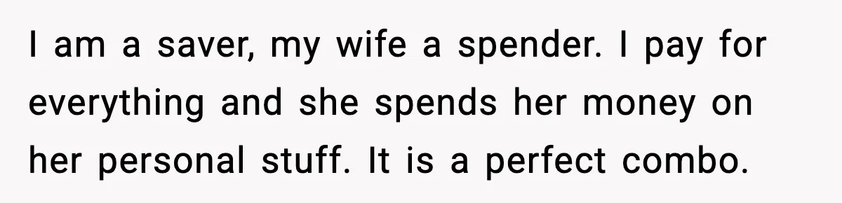 Man Tells Girlfriend His Money Isn’t “Ours”, Now She Says He’s Selfish I am a saver, my wife a spender. I pay for everything and she spends her money on her personal stuff. It is a perfect combo.