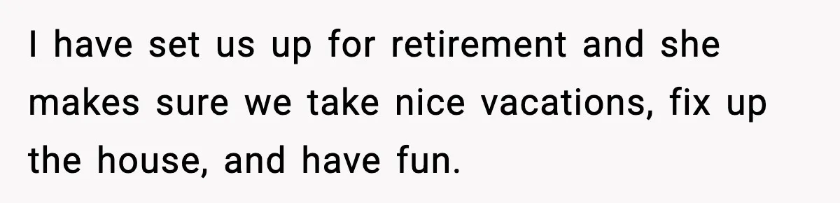 Man Tells Girlfriend His Money Isn’t “Ours”, Now She Says He’s Selfish I have set us up for retirement and she makes sure we take nice vacations, fix up the house, and have fun.