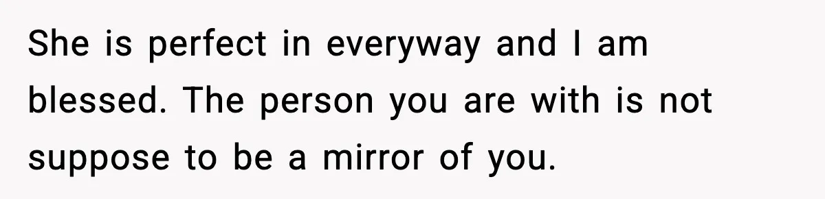 Man Tells Girlfriend His Money Isn’t “Ours”, Now She Says He’s Selfish She is perfect in everyway and I am blessed. The person you are with is not suppose to be a mirror of you.