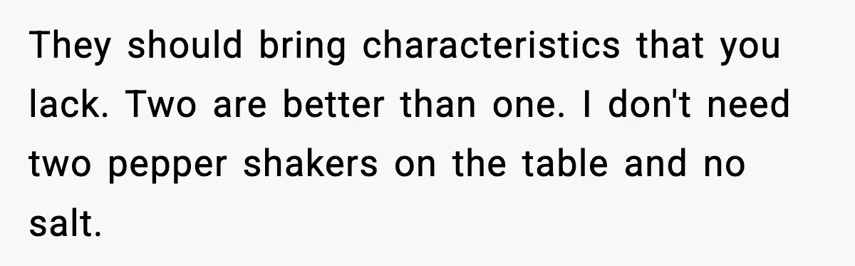 Man Tells Girlfriend His Money Isn’t “Ours”, Now She Says He’s Selfish They should bring characteristics that you lack. Two are better than one. I don't need two pepper shakers on the table and no salt.