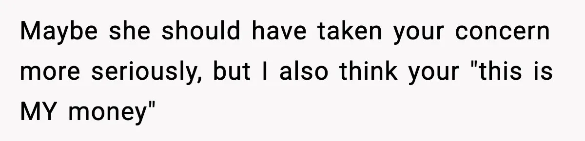 Man Tells Girlfriend His Money Isn’t “Ours”, Now She Says He’s Selfish Maybe she should have taken your concern more seriously, but I also think your "this is MY money"
