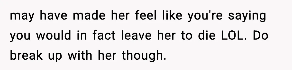 Man Tells Girlfriend His Money Isn’t “Ours”, Now She Says He’s Selfish may have made her feel like you're saying you would in fact leave her to die LOL. Do break up with her though.