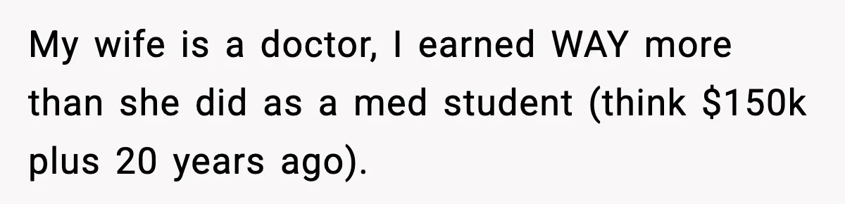 Man Tells Girlfriend His Money Isn’t “Ours”, Now She Says He’s Selfish My wife is a doctor, I earned WAY more than she did as a med student (think $150k plus 20 years ago).