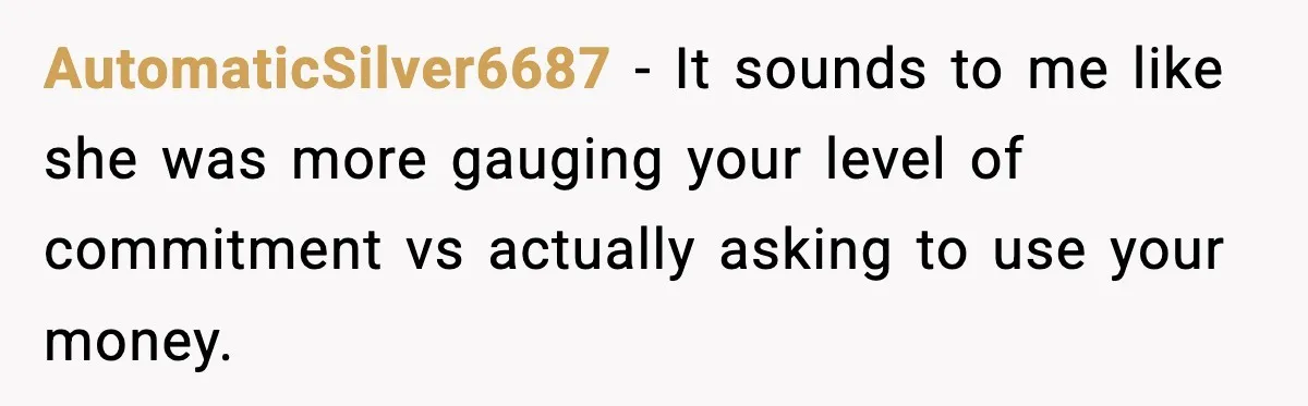 Man Tells Girlfriend His Money Isn’t “Ours”, Now She Says He’s Selfish AutomaticSilver6687 − It sounds to me like she was more gauging your level of commitment vs actually asking to use your money.