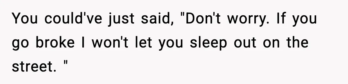 Man Tells Girlfriend His Money Isn’t “Ours”, Now She Says He’s Selfish You could've just said, "Don't worry. If you go broke I won't let you sleep out on the street. "