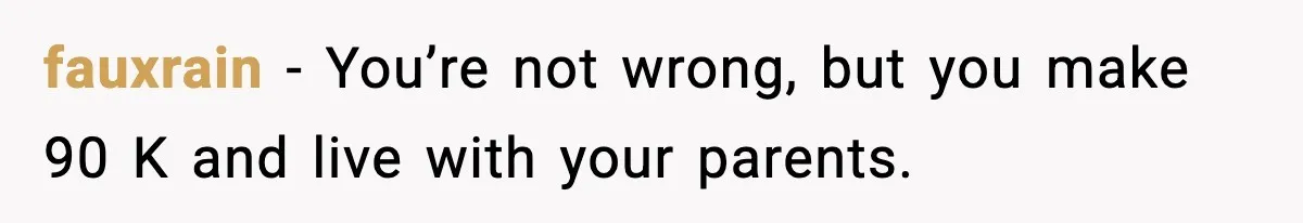 Man Tells Girlfriend His Money Isn’t “Ours”, Now She Says He’s Selfish fauxrain − You’re not wrong, but you make 90 K and live with your parents.