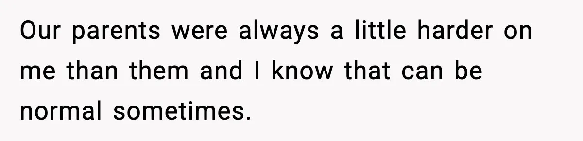 Our parents were always a little harder on me than them and I know that can be normal sometimes.