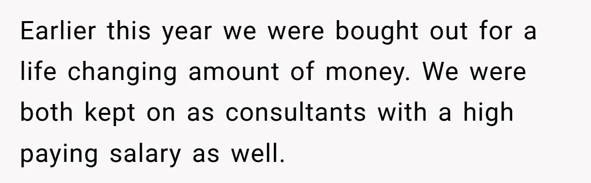 Successful Entrepreneur Reaches Massive Wealth, Only To Watch His Partner Abandon Her Career Earlier this year we were bought out for a life changing amount of money. We were both kept on as consultants with a high paying salary as well.