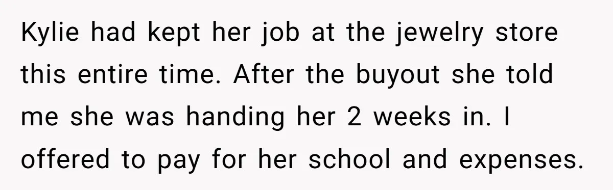 Successful Entrepreneur Reaches Massive Wealth, Only To Watch His Partner Abandon Her Career Kylie had kept her job at the jewelry store this entire time. After the buyout she told me she was handing her 2 weeks in. I offered to pay for...