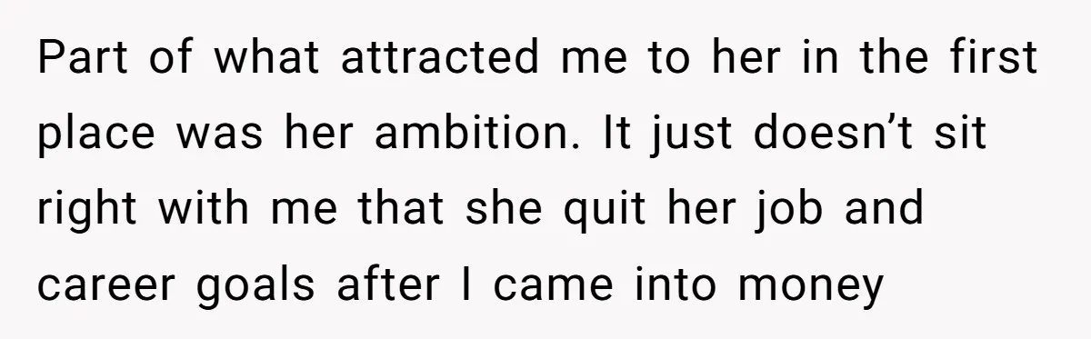 Successful Entrepreneur Reaches Massive Wealth, Only To Watch His Partner Abandon Her Career Part of what attracted me to her in the first place was her ambition. It just doesn’t sit right with me that she quit her job and career goals after...
