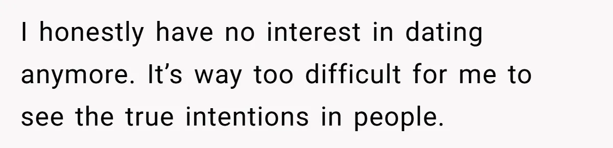 Successful Entrepreneur Reaches Massive Wealth, Only To Watch His Partner Abandon Her Career I honestly have no interest in dating anymore. It’s way too difficult for me to see the true intentions in people.