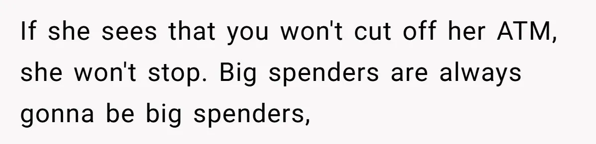Successful Entrepreneur Reaches Massive Wealth, Only To Watch His Partner Abandon Her Career If she sees that you won't cut off her ATM, she won't stop. Big spenders are always gonna be big spenders,