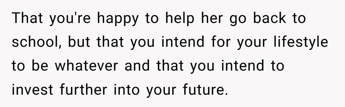 Successful Entrepreneur Reaches Massive Wealth, Only To Watch His Partner Abandon Her Career That you're happy to help her go back to school, but that you intend for your lifestyle to be whatever and that you intend to invest further into your future.