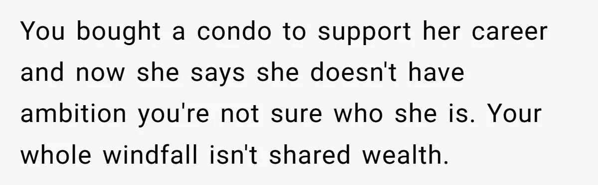Successful Entrepreneur Reaches Massive Wealth, Only To Watch His Partner Abandon Her Career You bought a condo to support her career and now she says she doesn't have ambition you're not sure who she is. Your whole windfall isn't shared wealth.