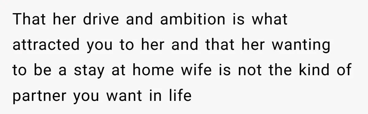 Successful Entrepreneur Reaches Massive Wealth, Only To Watch His Partner Abandon Her Career That her drive and ambition is what attracted you to her and that her wanting to be a stay at home wife is not the kind of partner you want...